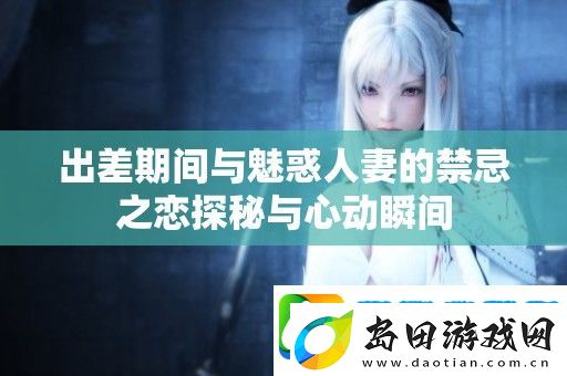 出差期间与魅惑**的禁忌之恋探秘与心动瞬间