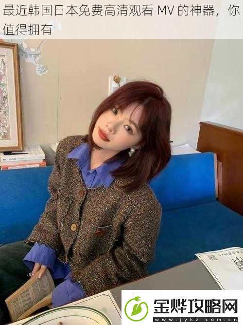 最近韩国日本免费高清观看MV的神器你值得拥有